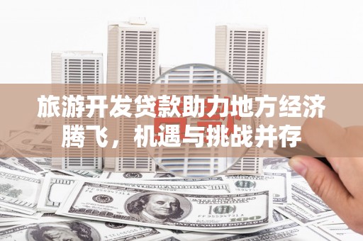 江源旅游开发贷款助力地方经济腾飞，机遇与挑战并存