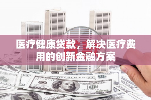 江源医疗健康贷款，解决医疗费用的创新金融方案