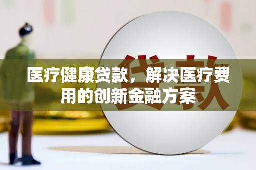 江源医疗健康贷款，解决医疗费用的创新金融方案